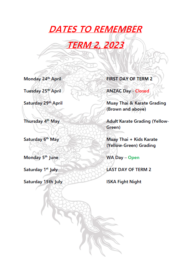 Term 2 2023 Dates to Remember
April 24 - First day of term 2
April 25 - ANZAC day closed
April 29 - Muay Thai and Karate grading
May 4 - Adult Karate Grading
May 6 - Muay Thai + Kids  Karate Grading
June 5 - WA Day Open
July 1 - Last day